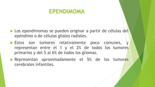 EPENDIMOMA
 Los ependimomas se pueden originar a partir de células del
epéndimo o de células gliales radiales.
 Estos so...