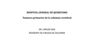 HOSPITAL GENERAL DE QUERETARO
Tumores primarios de la columna vertebral
DR. CARLOS DIAZ
RESIDENTE DE CIRUGIA DE COLUMNA
 