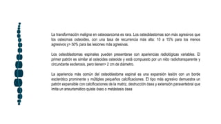 La transformación maligna en osteosarcoma es rara. Los osteoblastomas son más agresivos que
los osteomas osteoides, con una tasa de recurrencia más alta: 10 a 15% para los menos
agresivos y> 50% para las lesiones más agresivas.
Los osteoblastomas espinales pueden presentarse con apariencias radiológicas variables. El
primer patrón es similar al osteoides osteoide y está compuesto por un nido radiotransparente y
circundante esclerosis, pero tienen> 2 cm de diámetro.
La apariencia más común del osteoblastoma espinal es una expansión lesión con un borde
esclerótico prominente y múltiples pequeños calcificaciones. El tipo más agresivo demuestra un
patrón expansible con calcificaciones de la matriz, destrucción ósea y extensión paravertebral que
imita un aneurismático quiste óseo o metástasis ósea
 