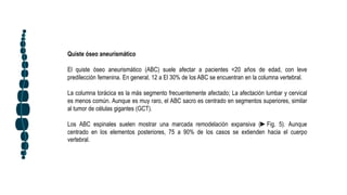 Quiste óseo aneurismático
El quiste óseo aneurismático (ABC) suele afectar a pacientes <20 años de edad, con leve
predilección femenina. En general, 12 a El 30% de los ABC se encuentran en la columna vertebral.
La columna torácica es la más segmento frecuentemente afectado; La afectación lumbar y cervical
es menos común. Aunque es muy raro, el ABC sacro es centrado en segmentos superiores, similar
al tumor de células gigantes (GCT).
Los ABC espinales suelen mostrar una marcada remodelación expansiva (►Fig. 5). Aunque
centrado en los elementos posteriores, 75 a 90% de los casos se extienden hacia el cuerpo
vertebral.
 