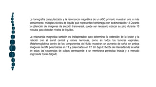 La tomografía computarizada y la resonancia magnética de un ABC primario muestran una o más
comúnmente, múltiples niveles de líquido que representan hemorragia con sedimentación.18 Durante
la obtención de imágenes de sección transversal, puede ser necesario colocar su pino durante 10
minutos para detectar niveles de líquidos.
La resonancia magnética también es indispensable para determinar la extensión de la lesión y la
relación con el canal central y raíces nerviosas, como en todos los tumores espinales.
Metahemoglobina dentro de los componentes del fluido muestran un aumento de señal en ambos
Imágenes de RM potenciadas en T1 y potenciadas en T2. Un bajo El borde de intensidad de la señal
en todas las secuencias de pulsos corresponde a un membrana perióstica intacta y a menudo
engrosada borde delgado
 
