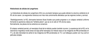 Histiocitosis de células de Langerhans
La histiocitosis de células de Langerhans (HCL) es una lesión benigna que puede afectan la columna vertebral en el
6% de los casos. Los segmentos torácicos son más más comúnmente afectados que las regiones lumbar y cervical.
Radiológicamente, la HCL demuestra lesiones líticas focales que puede progresar a un colapso vertebral uniforme
formando la apariencia clásica de "vértebra plana", que se ve en sólo el 15% de los casos.
Normalmente, las placas de los extremos se conservan.
El colapso vertebral parcial y el reemplazo focal de la médula pueden también ocurren. La apariencia de la HCL en la
resonancia magnética revela áreas de baja señal reemplazo de médula ósea en las imágenes de RM ponderadas en
T1 y de alta intensidad de señal en las imágenes de RM ponderadas en T2. Los hallazgos pueden ser muy sutil en
películas simples.
 