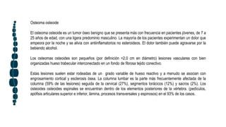 Osteoma osteoide
El osteoma osteoide es un tumor óseo benigno que se presenta más con frecuencia en pacientes jóvenes, de 7 a
25 años de edad, con una ligera predominio masculino. La mayoría de los pacientes experimentan un dolor que
empeora por la noche y se alivia con antiinflamatorios no esteroideos. El dolor también puede agravarse por la
bebiendo alcohol.
Los osteomas osteoides son pequeños (por definición <2,0 cm en diámetro) lesiones vasculares con bien
organizadas hueso trabecular interconectado en un fondo de fibrosa tejido conectivo.
Estas lesiones suelen estar rodeadas de un grado variable de hueso reactivo y a menudo se asocian con
engrosamiento cortical y esclerosis ósea. La columna lumbar es la parte más frecuentemente afectada de la
columna (59% de las lesiones) seguida de la cervical (27%), segmentos torácicos (12%) y sacros (2%). Los
osteoides osteoides espinales se encuentran dentro de los elementos posteriores de la vértebra. (pedículos,
apófisis articulares superior e inferior, lámina, procesos transversales y espinosos) en el 93% de los casos.
 