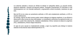 Los osteomas osteoides a menudo son difíciles de detectar en radiografías debido a su pequeño tamaño,
apariencia radiolúcida y ubicación del elemento posterior. Tomografía computarizada (TC) demuestra un nido
radiotransparente con o sin intranidal calcificación y engrosamiento cortical circundante y esclerosis con gran
éxito.
Más del 50% de los nodos son parcialmente calcificado, el 20% está completamente calcificado y el 30% no
muestra calcificaciones.
Sin embargo, algunos de estos tumores pueden mostrar hallazgos de imágenes engañosos, lo que dificulta la
diferenciación estos tumores de otras enfermedades. La mineralización central tiene una apariencia similar a un
secuestro y puede imitar osteomye litis, metástasis osteoblásticas, linfoma, tiocitosis de células de Langerhans
(HCL), osteoblastoma y fibrosis maligna histiocitoma.
Un signo de surco vascular es moderadamente sensible. y signo muy específico para distinguir el osteoma
osteoide de otras lesiones óseas radiotransparentes en TC
 