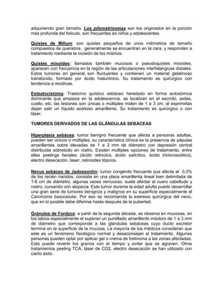 adquiriendo gran tamaño. Los pilomatrixomas son los originados en la porción
más profunda del folículo, son frecuentes en niños y adolescentes.
Quistes de Milium: son quistes pequeños de unos milímetros de tamaño
compuestos de queratina, generalmente se encuentran en la cara, y responden a
tratamiento mediante la incisión de los mismos.
Quistes mixoides: llamados también mucosos o pseudoquistes mixoides,
aparecen con frecuencia en la región de las articulaciones interfalangicas distales.
Estos tumores en general son fluctuantes y contienen un material gelatinoso
translúcido, formado por ácido hialurónico. Su tratamiento es quirúrgico con
tendencia a recidivas.
Esteatocistoma: Trastorno quístico sebáceo heredado en forma autosómica
dominante que empieza en la adolescencia, se localizan en el escroto, axilas,
cuello, etc, las lesiones son únicas o múltiples miden de 1 a 3 cm, al exprimirlas
dejan salir un líquido aceitoso amarillento. Su tratamiento es quirúrgico o con
láser.
TUMORES DERIVADOS DE LAS GLÁNDULAS SEBÁCEAS
Hiperplasia sebácea: tumor benigno frecuente que afecta a personas adultas,
pueden ser únicos o múltiples, su característica clínica es la presencia de pápulas
amarillentas sobre elevadas de 1 a 3 mm de diámetro con depresión central
distribuida sobretodo en rostro. Existen múltiples opciones de tratamiento, entre
ellas peelings faciales (ácido retinoico, ácido salicílico, ácido tricloroacético),
electro desecación, laser, retinoides tópicos.
Nevus sebáceo de Jadossonhn: tumor congénito frecuente que afecta al 0,3%
de los recién nacidos, consiste en una placa amarillenta lineal bien delimitada de
1-6 cm de diámetro, algunas veces verrucoso, suele afectar al cuero cabelludo y
rostro, cursando con alopecia. Este tumor durante la edad adulta puede desarrollar
una gran serie de tumores benignos y malignos en su superficie especialmente el
Carcinoma basocelular. Por eso se recomienda la exéresis quirúrgica del nevo,
que en lo posible debe diferirse hasta después de la pubertad.
Gránulos de Fordyce: a partir de la segunda década, se observa en mucosas, en
los labios especialmente el superior un puntillado amarillento indoloro de 1 a 3 mm
de diámetro que corresponde a las glándulas sebáceas cuyo ducto excretor
termina en la superficie de la mucosa. La mayoría de los médicos consideran que
este es un fenómeno fisiológico normal y desaconsejan el tratamiento. Algunas
personas pueden optar por aplicar gel o crema de tretinoína a las zonas afectadas.
Esto puede revertir los granos con el tiempo y evitar que se agraven. Otros
tratamientos peeling TCA, láser de CO2, electro desecación se han utilizado con
cierto éxito.
 