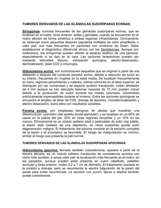 TUMORES DERIVADOS DE LAS GLÁNDULAS SUDORÍPARAS ECRINAS
Siringomas: tumores frecuentes de las glándulas sudoríparas ecrinas, que se
localizan en el rostro, tórax anterior, axilas y genitales; cuando se encuentran en el
rostro afectan de forma simétrica a ambas regiones infraorbitarias. Clínicamente
se observan como pequeñas lesiones papulares múltiples de color amarillento o
color piel, son más frecuentes en pacientes con síndrome de Down. Debe
establecerse el diagnóstico diferencial clínico con los Xantelasmas. Aunque son
inofensivos, los siringomas pueden afectar al aspecto estético de una persona,
especialmente si se dan en la cara. Las opciones terapéuticas pueden ser
mediante retinoides tópicos, extirpación quirúrgica, electro-desecación,
dermoabrasión, láser CO2 y criocirugía.
Hidrocistoma ecrino: son tumoraciones pequeñas que se originan a partir de una
dilatación o bloqueo del conducto excretor ecrino, debido a retención de sudor en
su interior, frecuentes en mujeres en la edad media, Se localizan frecuentemente
en nariz, regiones periorbitarias y malares, menos comunes en el labio superior; se
distinguen por ser numerosas y de aspecto quístico translúcido, miden alrededor
de 4 mm aunque se han descripto lesiones mayores de 10 mm, pueden crecer
debido a la producción de sudor durante los meses calurosos, volviéndose
prácticamente imperceptibles durante el invierno. Entre las opciones quirúrgicas se
encuentra el empleo de láser de CO2, drenaje de lesiones, microdermoabrasión y
electro desecación, todos ellos con resultados variables.
Poroma ecrino: son neoplasias benignas de células que muestran una
diferenciación «poroide» (del epitelio ductal glandular), y se localizan en un 65% de
casos en la planta del pie, 25% en otras regiones lampiñas y un 10% en las
manos. Clínicamente es un nódulo solitario sésil o pediculado de color rojo pálido,
la lesión está rodeada de una depresión; en raras ocasiones puede sufrir
degeneración maligna. El tratamiento del poroma consiste en la escisión completa
de la lesión y el pronóstico es favorable. El riesgo de malignización es mínimo,
similar al riesgo que presenta la piel normal.
TUMORES DERIVADOS DE LAS GLÁNDULAS SUDORÍPARAS APOCRINAS
Hidrocistoma apocrino: llamado también cistoadenoma, aparece a partir de la
tercera década, es un nódulo solitario translucido de consistencia quística con
cierto tinte azulado, a veces color piel; la localización más frecuente es el rostro, en
los parpados, aunque pueden estar presente en cuero cabelludo, pabellón
auricular y tórax anterior, miden 0,2 a 1 cm de diámetro. El tratamiento consiste en
la incisión y drenaje; pero se recomienda la electro fulguración de la pared del
quiste para evitar recurrencias. La escisión con punch, tijeras o elíptica también
puede considerarse.
 