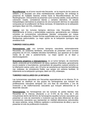 Neurofibromas: es el tumor neural más frecuente, en la mayoría de los casos es
solitario y no asociado con otras manifestaciones sistémicas. Sin embargo la
presencia de múltiples lesiones orienta hacia la Neurofibromatosis de Von
Recklinghausen. Clínicamente se presentan como tumores sésiles, endo-exofiticos
coloración rosada, consistencia blanda y variados diámetros. El estudio
histopatológico demostrara la presencia de una tumoración dérmica no capsulada
compuesta por la proliferación de fibras nerviosas. El tratamiento es la extirpación
quirúrgica, láser con CO2, crioterapia.
Lipoma: son los tumores benignos dérmicos más frecuentes. Afectan
especialmente al tronco y extremidades superiores, generalmente son múltiples
consisten en tumoraciones subcutáneas, blandas, compuestas por masas
uniformes de adipocitos. Existen formas superficiales que se corresponden con los
fibrolipomas pedunculados. La mejor opción es la extirpación quirúrgica bajo
anestesia local.
TUMORES VASCULARES
Hemangiomas rubí: son tumores benignos vasculares extremadamente
frecuentes, en ocasiones familiares, clínicamente se presentan como tumores
pequeños de 2-6 mm, múltiples elevados hemisféricos, que aparecen en la edad
media de la vida o posteriormente. La mejor opción es el láser y
electrocoagulación.
Granuloma piogénico o telangiectasico: es un tumor benigno, de crecimiento
rápido, producido por la proliferación de vasos capilares inflamados, generalmente
ocurre posterior a traumatismos, acompañado de pequeños cuerpos extraños en
la inflamación (arena, polvo, etc). El tumor se caracteriza por lesiones hemisféricas
rojo violáceas, de consistencia friable, que sangra con extrema facilidad. El
tratamiento es la extirpación quirúrgica, láser con CO2, crioterapia.
TUMORES VASCULARES EN LA INFANCIA
Las tumoraciones vasculares son frecuentes especialmente en la infancia. En la
actualidad se clasifican en dos grupos los hemangiomas que incluyen las
proliferaciones vasculares benignas con una fase de crecimiento y una de
involución y las malformaciones vasculares que incluyen alteraciones en el
desarrollo vascular.
Hemangiomas: los hemangiomas son los tumores de partes blandas más
frecuentes en la infancia, afectando a un 5-10% de los niños de 1 año
incluyéndose dentro del término de hemangioma aquellos tumores vasculares que
presentan un ciclo de crecimiento e involución que los debe diferenciar de otras
tumoraciones vasculares que representan en realidad alteraciones estructurales
de vasos (arterias, venas, linfáticos capilares o combinaciones de ellos) y que no
presentan el ciclo de proliferación-involución.
 