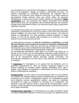 Los hemangiomas son clínicamente heterogéneos, dependiendo su presentación
clínica de la localización, estadio de evolución y profundidad del tumor. Las
lesiones superficiales se clasificaban anteriormente con angiomas fresa o
tuberosos y los profundos como angiomas cavernosos. En el recién nacido los
hemangiomas pueden aparecer como una mácula pálida con pequeñas
telangiectasias, a medida que el tumor prolifera adquiere su presentación clínica
característica como una tumoración rojo brillante, ligeramente sobre elevada
sobre la piel normal. Los hemangiomas más profundos adquieren una coloración
azulada siendo más blandos al tacto y con frecuencia tienen ambos componentes,
superficial y profundo.
Los hemangiomas pueden ser de pequeño tamaño (unos milímetros hasta varios
centímetros), generalmente son únicos pero hasta un 20% de los niños presentan
lesiones múltiples. Las niñas tienen un riesgo 3 veces superior a los niños de
padecer un hemangioma. Los niños prematuros también presentan un riesgo
superior. Un 55% de los tumores están presentes en el nacimiento y el resto
aparece en las primeras semanas de vida.
Los hemangiomas presentan una fase de crecimiento o proliferativa, una fase
lenta de involución y en la mayoría de los casos se resuelven completamente
sin dejar cicatriz. Existen casos raros de niños que presentan en el nacimiento
hemangiomas que ya están completamente desarrollados, estos suelen presentar
una involución rápida dejando por lo general áreas cicatriciales.
Los hemangiomas superficiales suelen llegar a su tamaño más grande en un
período de 6-8 meses, pero los hemangiomas profundos pueden presentar un
crecimiento de 12 a 14 meses e incluso de hasta 2 años. Aproximadamente un 20-
40% de los hemangiomas dejaran pequeñas lesiones cicatriciales. Los
hemangiomas localizados en la nariz, labios y área parotídea son más lentos en
su involución.
El diagnóstico de hemangioma es en general fácil de establecer, pero en
ocasiones, especialmente en niños con lesiones congénitas grandes o con
lesiones hepáticas es necesario realizar estudios radiológicos (ECO, RM) o
doppler para establecer el diagnóstico y diferenciarlos con otras tumoraciones
sólidas o malformaciones vasculares.
Complicaciones: La mayor parte de los hemangiomas tienen un curso benigno,
en ocasiones sin embargo pueden presentar complicaciones de importancia con
compromiso en la función o desfiguración regional. Los hemangiomas pueden
tener afectación visceral, especialmente hepática, que puede ser importante
aumentando el riesgo de mortalidad; la ulceración es la complicación más
frecuente, puede ser dolorosa y lleva un riesgo elevado de hemorragias y sobre-
infección, es más frecuente en los hemangiomas grandes y profundos así como en
los de rápido crecimiento.
Complicaciones regionales: Los hemangiomas de la región periorbitaria tienen
un riesgo considerable de afectar la visión por lo que deben ser vigilados de forma
 