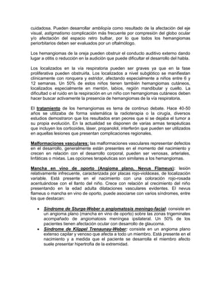 cuidadosa. Pueden desarrollar ambliopía como resultado de la afectación del eje
visual, astigmatismo complicación más frecuente por compresión del globo ocular
y/o afectación del espacio retro bulbar, por lo que todos los hemangiomas
periorbitarios deben ser evaluados por un oftalmólogo.
Los hemangiomas de la oreja pueden obstruir el conducto auditivo externo dando
lugar a otitis o reducción en la audición que puede dificultar el desarrollo del habla.
Los localizados en la vía respiratoria pueden ser graves ya que en la fase
proliferativa pueden obstruirla. Los localizados a nivel subglótico se manifiestan
clínicamente con ronquera y estridor, afectando especialmente a niños entre 6 y
12 semanas. Un 50% de estos niños tienen también hemangiomas cutáneos,
localizados especialmente en mentón, labios, región mandibular y cuello. La
dificultad o el ruido en la respiración en un niño con hemangiomas cutáneos deben
hacer buscar activamente la presencia de hemangiomas de la vía respiratoria.
El tratamiento de los hemangiomas es tema de continuo debate. Hace 40-50
años se utilizaba de forma sistemática la radioterapia o la cirugía, diversos
estudios demostraron que los resultados eran peores que si se dejaba el tumor a
su propia evolución. En la actualidad se disponen de varias armas terapéuticas
que incluyen los corticoides, láser, propanolol, interferón que pueden ser utilizados
en aquellas lesiones que presentan complicaciones regionales.
Malformaciones vasculares: las malformaciones vasculares representar defectos
en el desarrollo, generalmente están presentes en el momento del nacimiento y
crecen en relación con el desarrollo corporal, pueden ser venosas, arteriales,
linfáticas o mixtas. Las opciones terapéuticas son similares a los hemangiomas.
Mancha en vino de oporto (Angioma plano, Nevus Flameus): lesión
relativamente infrecuente, caracterizada por placas rojo-violáceas, de localización
variable. Está presente en el nacimiento con una coloración rojo-rosada
acentuándose con el llanto del niño. Crece con relación al crecimiento del niño
presentando en la edad adulta dilataciones vasculares evidentes. El nevus
flameus o mancha en vino de oporto, puede asociarse con varios síndromes, entre
los que destacan:
 Síndrome de Sturge-Weber o angiomatosis meningo-facial: consiste en
un angioma plano (mancha en vino de oporto) sobre las zonas trigeminales
acompañado de angiomatosis meníngea ipsilateral. Un 50% de los
pacientes tienen afectación ocular con desarrollo de glaucoma.
 Síndrome de Klippel Trenaunay-Weber: consiste en un angioma plano
extenso capilar y venoso que afecta a todo un miembro. Está presente en el
nacimiento y a medida que el paciente se desarrolla el miembro afecto
suele presentar hipertrofia de la extremidad.
 