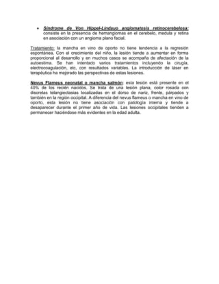  Síndrome de Von Hippel-Lindauo angiomatosis retinocerebelosa:
consiste en la presencia de hemangiomas en el cerebelo, medula y retina
en asociación con un angioma plano facial.
Tratamiento: la mancha en vino de oporto no tiene tendencia a la regresión
espontánea. Con el crecimiento del niño, la lesión tiende a aumentar en forma
proporcional al desarrollo y en muchos casos se acompaña de afectación de la
autoestima. Se han intentado varios tratamientos incluyendo la cirugía,
electrocoagulación, etc, con resultados variables. La introducción de láser en
terapéutica ha mejorado las perspectivas de estas lesiones.
Nevus Flameus neonatal o mancha salmón: esta lesión está presente en el
40% de los recién nacidos. Se trata de una lesión plana, color rosada con
discretas telangiectasias localizadas en el dorso de nariz, frente, párpados y
también en la región occipital. A diferencia del nevus flameus o mancha en vino de
oporto, esta lesión no tiene asociación con patología interna y tiende a
desaparecer durante el primer año de vida. Las lesiones occipitales tienden a
permanecer haciéndose más evidentes en la edad adulta.
 