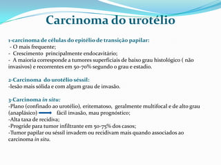 Carcinoma do urotélio
1-carcinoma de células do epitélio de transição papilar:
 - O mais frequente;
- Crescimento principalmente endocavitário;
- A maioria corresponde a tumores superficiais de baixo grau histológico ( não
invasivos) e recorrentes em 50-70% segundo o grau e estadio.

2-Carcinoma do urotélio séssil:
-lesão mais sólida e com algum grau de invasão.

3-Carcinoma in situ:
-Plano (confinado ao urotélio), eritematoso, geralmente multifocal e de alto grau
(anaplásico)          fácil invasão, mau prognóstico;
-Alta taxa de recidiva;
-Progride para tumor infiltrante em 50-75% dos casos;
-Tumor papilar ou séssil invadem ou recidivam mais quando associados ao
carcinoma in situ.
 