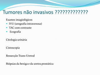 Tumores não invasivos ?????????????
 Exames imagiológicos
  IVU (urografia intravenosa)
  TAC com contraste
  Ecografia


 Citologia urinária

 Cistoscopia

 Ressecção Trans-Uretral

 Biópsias da bexiga e da uretra prostática
 