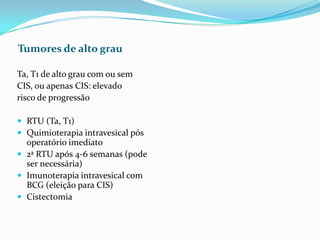 Tumores de alto grau

Ta, T1 de alto grau com ou sem
CIS, ou apenas CIS: elevado
risco de progressão

 RTU (Ta, T1)
 Quimioterapia intravesical pós
  operatório imediato
 2ª RTU após 4-6 semanas (pode
  ser necessária)
 Imunoterapia intravesical com
  BCG (eleição para CIS)
 Cistectomia
 