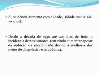  A incidência aumenta com a idade, (idade média 60-
 70 anos).



 Desde a década de 1950 até aos dias de hoje, a
 incidência destes tumores tem vindo aumentar apesar
 da redução da mortalidade devido à melhoria dos
 meios de diagnóstico e terapêutica.
 