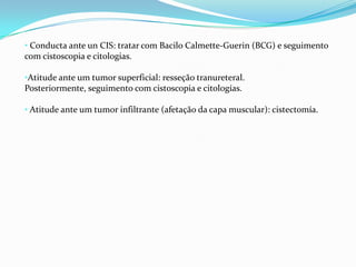 • Conducta ante un CIS: tratar com Bacilo Calmette-Guerin (BCG) e seguimento
com cistoscopia e citologias.

•Atitude ante um tumor superficial: resseção tranureteral.
Posteriormente, seguimento com cistoscopia e citologías.

• Atitude ante um tumor infiltrante (afetação da capa muscular): cistectomía.
 