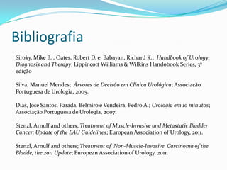 Bibliografia
Siroky, Mike B. , Oates, Robert D. e Babayan, Richard K.; Handbook of Urology:
Diagnosis and Therapy; Lippincott Williams & Wilkins Handobook Series, 3º
edição

Silva, Manuel Mendes; Árvores de Decisão em Clínica Urológica; Associação
Portuguesa de Urologia, 2005.

Dias, José Santos, Parada, Belmiro e Vendeira, Pedro A.; Urologia em 10 minutos;
Associação Portuguesa de Urologia, 2007.

Stenzl, Arnulf and others; Treatment of Muscle-Invasive and Metastatic Bladder
Cancer: Update of the EAU Guidelines; European Association of Urology, 2011.

Stenzl, Arnulf and others; Treatment of Non-Muscle-Invasive Carcinoma of the
Bladde, the 2011 Update; European Association of Urology, 2011.
 