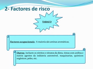 2- Factores de risco

                                  TABACO




  Factores ocupacionais: A maioria são aminas aromáticas.



        Outros incluem os nitritos e nitratos da dieta, tintas com anilina e
        outros agentes da indústria automóvel, maquinarias, químicos
        orgânicos, peles, etc.
 