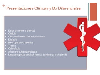 + Presentaciones Clínicas y Dx Diferenciales
• Dolor (intenso o latente)
• Otalgia
• Obstrucción de vías respiratorias
• Disfagia
• Neuropatías craneales
• Trismo
• Odinofagia
• Afección cutánea/mucosa
• Linfadenopatía cervical masiva (unilateral o bilateral)
 