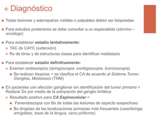 + Diagnóstico
 Todas lesiones y adenopatías visibles o palpables deben ser biopsiadas
 Para estudios posteriores se debe consultar a un especialista (otorrino –
oncólogo)
 Para establecer estadio tentativamente:
 TAC de CAYC (extensión)
 Rx de tórax y de estructuras óseas para identificar metástasis
 Para establecer estadio definitivamente:
 Examen endoscópico (laringoscopia, esofagoscopia, broncoscopia)
 Se realizan biopsias = se clasifica el CA de acuerdo al Sistema Tumor,
Ganglios, Metástasis (TNM)
 En pacientes con afección ganglionar sin identificación del tumor primario =
Realizar Dx por medio de la extirpación del ganglio linfático
 Resultado positivo para CA Espinocelular =
 Panendoscopia con Bx de todas las lesiones de aspecto sospechoso
 Bx dirigidas de las localizaciones primarias más frecuentes (nasofaringe,
amígdalas, base de la lengua, seno piriforme)
 