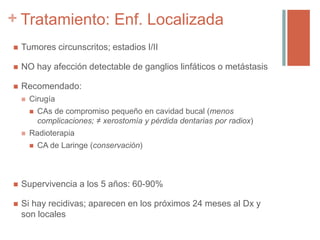 +
 Tumores circunscritos; estadios I/II
 NO hay afección detectable de ganglios linfáticos o metástasis
 Recomendado:
 Cirugía
 CAs de compromiso pequeño en cavidad bucal (menos
complicaciones; ≠ xerostomía y pérdida dentarias por radiox)
 Radioterapia
 CA de Laringe (conservación)
 Supervivencia a los 5 años: 60-90%
 Si hay recidivas; aparecen en los próximos 24 meses al Dx y
son locales
Tratamiento: Enf. Localizada
 