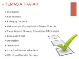 + TEMAS A TRATAR
 Introducción
 Epidemiología
 Etiología y Genética
 Histopatología, Carciogénesis y Biología Molecular
 Presentaciones Clínicas y Diagnósticos Diferenciales
 Exploración Física
 Diagnóstico
 Tratamiento
 Complicaciones del tratamiento
 CAs de las Glándulas Salivales
 