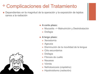 + Complicaciones del Tratamiento
 Dependientes en la magnitud de la operación y la exposición de tejidos
sanos a la radiación
 A corto plazo:
 Mucositis –> Malnutrición y Deshidratación
 Disfagia
 A largo plazo:
 Xerostomía
 Ageusia
 Disminución de la movilidad de la lengua
 CAs secundarios
 Disfagia
 Fibrosis de cuello
 Nauseas
 Vómito
 Nefrotoxicosis (cisplatino)
 Hipotiroidismo (radiación)
 