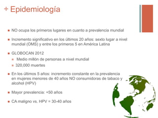 + Epidemiología
 NO ocupa los primeros lugares en cuanto a prevalencia mundial
 Incremento significativo en los últimos 20 años: sexto lugar a nivel
mundial (OMS) y entre los primeros 5 en América Latina
 GLOBOCAN 2012
 Medio millón de personas a nivel mundial
 320,000 muertes
 En los últimos 5 años: incremento constante en la prevalencia
en mujeres menores de 40 años NO consumidoras de tabaco y
alcohol (HPV)
 Mayor prevalencia: +50 años
 CA maligno vs. HPV = 30-40 años
 
