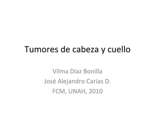 Tumores de cabeza y cuello Vilma Díaz Bonilla José Alejandro Carias D. FCM, UNAH, 2010 