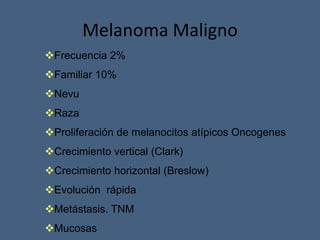 Melanoma Maligno
Frecuencia 2%
Familiar 10%
Nevu
Raza
Proliferación de melanocitos atípicos Oncogenes
Crecimiento vertical (Clark)
Crecimiento horizontal (Breslow)
Evolución rápida
Metástasis. TNM
Mucosas
 