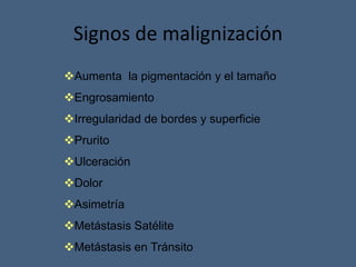 Signos de malignización
Aumenta la pigmentación y el tamaño
Engrosamiento
Irregularidad de bordes y superficie
Prurito
Ulceración
Dolor
Asimetría
Metástasis Satélite
Metástasis en Tránsito
 