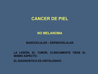 CANCER DE PIEL
NO MELANOMA
BASOCELULAR – ESPINOCELULAR
LA LESIÓN, EL TUMOR, CLÍNICAMENTE TIENE EL
MISMO ASPECTO.
EL DIAGNÓSTICO ES HISTOLÓGICO
 