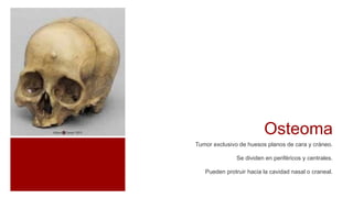 Osteoma
Tumor exclusivo de huesos planos de cara y cráneo.
Se dividen en periféricos y centrales.
Pueden protruir hacia la cavidad nasal o craneal.
 