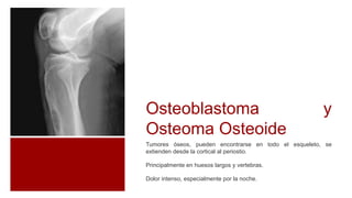 Tumores óseos, pueden encontrarse en todo el esqueleto, se
extienden desde la cortical al periostio.
Principalmente en huesos largos y vertebras.
Dolor intenso, especialmente por la noche.
Osteoblastoma y
Osteoma Osteoide
 