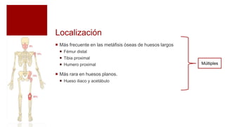 Localización
 Más frecuente en las metáfisis óseas de huesos largos
 Fémur distal
 Tibia proximal
 Humero proximal
 Más rara en huesos planos.
 Hueso iliaco y acetábulo
Múltiples
 