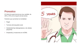 Pronostico
A 5 años la supervivencia es muy variable, de
20% a 70% en la mayoría de las series.
Factores que aumentan la mortalidad:
• Paget
• Tumores del esqueleto axial
• Celularidad tipo telangectasica o de células
pequeñas
• Aneploidia y mutaciones en el DNA.
 