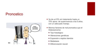 Pronostico
 Va de un15% sin tratamiento hasta un
75% aprox. de supervivencia a los 5 años,
con un adecuado manejo.
 Mismos factores de mal pronostico que el
Osteosarcoma:
 Tipo histológico
 Alteraciones genéticas
 Expansión a tejidos blandos
 Metástasis
 Diferenciación neural
 
