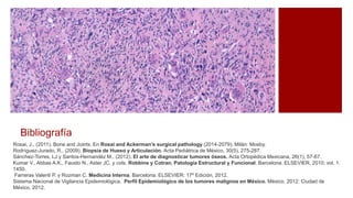 Bibliografía
Rosai, J.. (2011). Bone and Joints. En Rosai and Ackerman’s surgical pathology (2014-2079). Milán: Mosby.
Rodríguez-Jurado, R.. (2009). Biopsia de Hueso y Articulación. Acta Pediátrica de México, 30(5), 275-287.
Sánchez-Torres, LJ y Santos-Hernandéz M.. (2012). El arte de diagnosticar tumores óseos. Acta Ortopédica Mexicana, 26(1), 57-67.
Kumar V., Abbas A.K., Fausto N., Aster JC. y cols. Robbins y Cotran, Patología Estructural y Funcional. Barcelona: ELSEVIER, 2010; vol. 1:
1450.
Farreras Valenti P. y Rozman C. Medicina Interna. Barcelona: ELSEVIER: 17º Edición, 2012.
Sistema Nacional de Vigilancia Epidemiológica. Perfil Epidemiológico de los tumores malignos en México. México, 2012: Ciudad de
México, 2012.
 