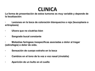 CLINICA
La forma de presentación de estos tumores es muy variable y depende de
la localización:
· Lesiones en la boca de coloración blanquecina o roja (leucoplasia o
eritroplasia)
· Ulcera que no cicatriza bien
· Sangrado bucal constante
· Molestias faríngeas inespecíficas asociadas a dolor al tragar
(odinofagia) o dolor de oído.
· Sensación de cuerpo extraño en la boca
· Cambios en el tono de la voz o voz nasal (rinolalia)
· Aparición de un bulto en el cuello
 