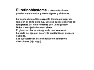 El retinoblastoma u otras afecciones
pueden causar estos y otros signos y síntomas.
La pupila del ojo tiene aspecto blanco en lugar de
rojo con el brillo de la luz. Esto se puede observar en
fotografías del niño tomadas con un fogonazo.
Dolor o enrojecimiento en el ojo.
El globo ocular es más grande que lo normal.
La parte del ojo con color y la pupila tienen aspecto
nublado.
Los ojos parecen estar mirando en diferentes
direcciones (ojo vago).
 