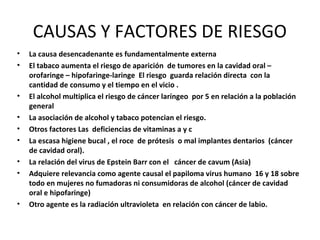 CAUSAS Y FACTORES DE RIESGO
• La causa desencadenante es fundamentalmente externa
• El tabaco aumenta el riesgo de aparición de tumores en la cavidad oral –
orofaringe – hipofaringe-laringe El riesgo guarda relación directa con la
cantidad de consumo y el tiempo en el vicio .
• El alcohol multiplica el riesgo de cáncer laríngeo por 5 en relación a la población
general
• La asociación de alcohol y tabaco potencian el riesgo.
• Otros factores Las deficiencias de vitaminas a y c
• La escasa higiene bucal , el roce de prótesis o mal implantes dentarios (cáncer
de cavidad oral).
• La relación del virus de Epstein Barr con el cáncer de cavum (Asia)
• Adquiere relevancia como agente causal el papiloma virus humano 16 y 18 sobre
todo en mujeres no fumadoras ni consumidoras de alcohol (cáncer de cavidad
oral e hipofaringe)
• Otro agente es la radiación ultravioleta en relación con cáncer de labio.
 