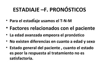 ESTADIAJE –F. PRONÓSTICOS
• Para el estadÍaje usamos el T-N-M
• Factores relacionados con el paciente
• La edad avanzada empeora el pronóstico
• No existen diferencias en cuanto a edad y sexo
• Estado general del paciente , cuanto el estado
es peor la respuesta al tratamiento no es
satisfactoria.
 