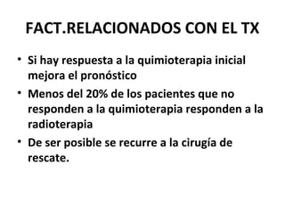 FACT.RELACIONADOS CON EL TX
• Si hay respuesta a la quimioterapia inicial
mejora el pronóstico
• Menos del 20% de los pacientes que no
responden a la quimioterapia responden a la
radioterapia
• De ser posible se recurre a la cirugía de
rescate.
 
