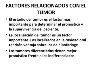FACTORES RELACIONADOS CON EL
TUMOR
• El estadio del tumor es el factor mas
importante para determinar el pronóstico y
la supervivencia del paciente.
• La localización del tumor es un factor
importante .Los localizados en la cavidad oral
tendrán ventaja sobre los de hipofaringe
• Los tumores diferenciados tienen mejor
pronóstico frente a los indiferenciados.
 