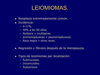 LEIOMIOMAS.
 Neoplasia extremadamente común.
 Incidencia:
– 4-11%
– 40% a los 50 años.
– Nulípara > multíparas.
– premenopáusicas > posmenopáusicas.
– Raza negra > otras razas.
 Regresión y fibrosis después de la menopausia.
 Tipos de leiomiomas por localización:
– Submucosos.
– Intramurales.
– Subserosos.
 