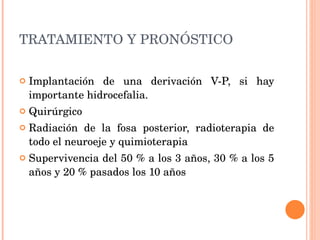 TRATAMIENTO Y PRONÓSTICO         Implantación de una derivación V-P, si hay importante hidrocefalia. Quirúrgico Radiación de la fosa posterior, radioterapia de todo el neuroeje y quimioterapia Supervivencia del 50 % a los 3 años, 30 % a los 5 años y 20 % pasados los 10 años 