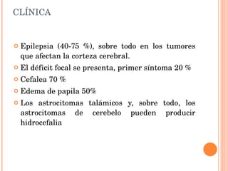 CLÍNICA Epilepsia (40-75 %), sobre todo en los tumores que afectan la corteza cerebral. El déficit focal se presenta, primer síntoma 20 %  Cefalea 70 % Edema de papila 50% Los astrocitomas talámicos y, sobre todo, los astrocitomas de cerebelo pueden producir hidrocefalia 