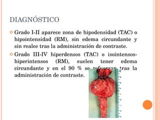 DIAGNÓSTICO Grado I-II aparece zona de hipodensidad (TAC) o hipointensidad (RM), sin edema circundante y sin realce tras la administración de contraste. Grado III-IV hiperdensos (TAC) o isointensos-hiperintensos (RM), suelen tener edema circundante y en el 90 % se refuerzan tras la administración de contraste.  