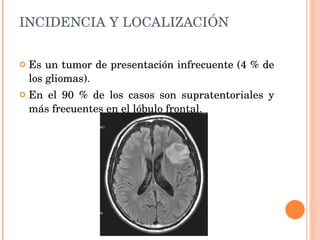 INCIDENCIA Y LOCALIZACIÓN Es un tumor de presentación infrecuente (4 % de los gliomas). En el 90 % de los casos son supratentoriales y más frecuentes en el lóbulo frontal.  
