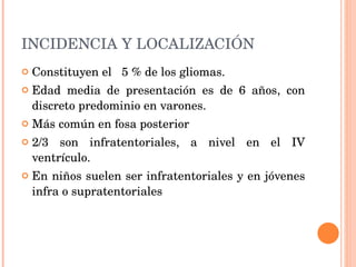 INCIDENCIA Y LOCALIZACIÓN Constituyen el   5 % de los gliomas.  Edad media de presentación es de 6 años, con discreto predominio en varones.  Más común en fosa posterior 2/3 son infratentoriales, a nivel en el IV ventrículo. En niños suelen ser infratentoriales y en jóvenes infra o supratentoriales 