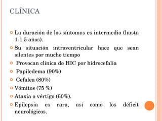 CLÍNICA La duración de los síntomas es intermedia (hasta 1-1.5 años).  Su situación intraventricular hace que sean silentes por mucho tiempo Provocan clínica de HIC por hidrocefalia Papiledema (90%) Cefalea (80%)  Vómitos (75 %) Ataxia o vértigo (60%).  Epilepsia es rara, así como los déficit neurológicos.  